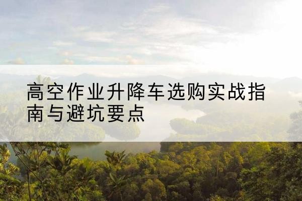 榆树升降车怎么选-高空作业升降车选购实战指南与避坑要点