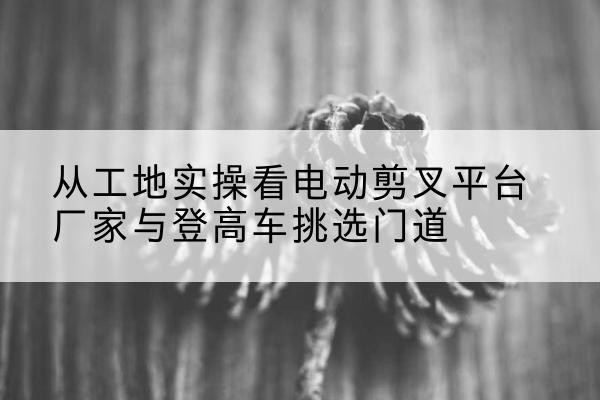 榆树电动剪叉升降平台厂家-从工地实操看电动剪叉平台厂家与登高车挑选门道