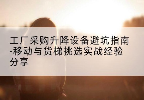 榆树移动式升降机怎么选-工厂采购升降设备避坑指南-移动与货梯挑选实战经验分享