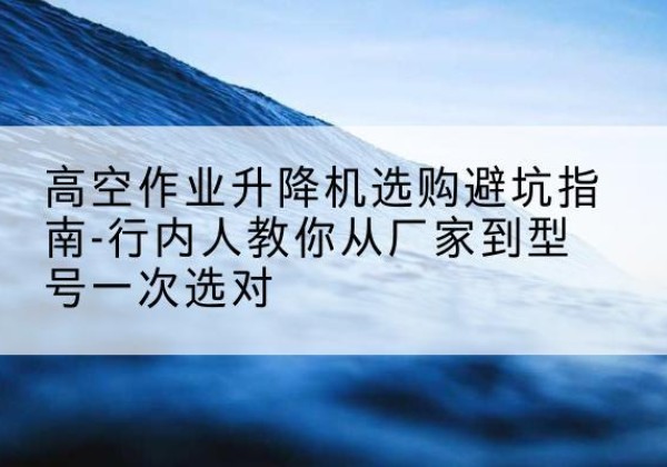 榆树升降平台厂家-高空作业升降机选购避坑指南-行内人教你从厂家到型号一次选对
