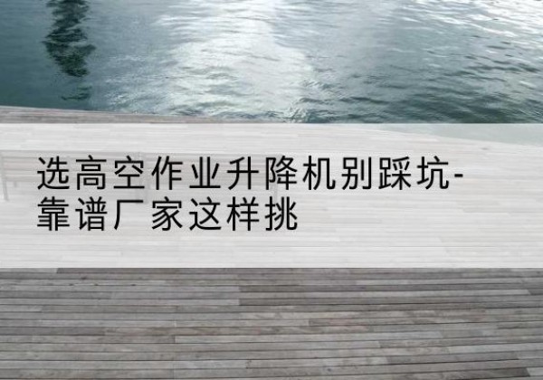 榆树剪叉式升降机厂家-选高空作业升降机别踩坑-靠谱厂家这样挑