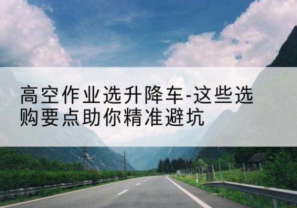 榆树升降车厂家-高空作业选升降车-这些选购要点助你*避坑