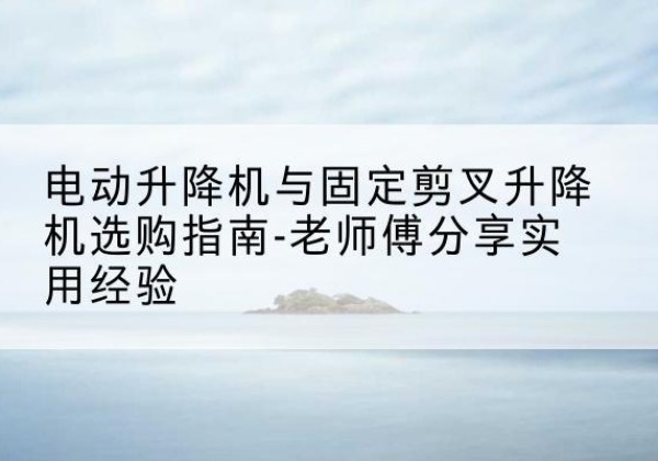 榆树电动升降机怎么选-电动升降机与固定剪叉升降机选购指南-老师傅分享实用经验