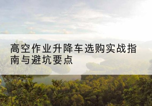 榆树升降车怎么选-高空作业升降车选购实战指南与避坑要点
