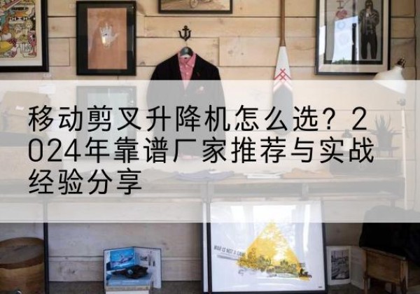 榆树升降平台厂家推荐-移动剪叉升降机怎么选？2024年靠谱厂家推荐与实战经验分享